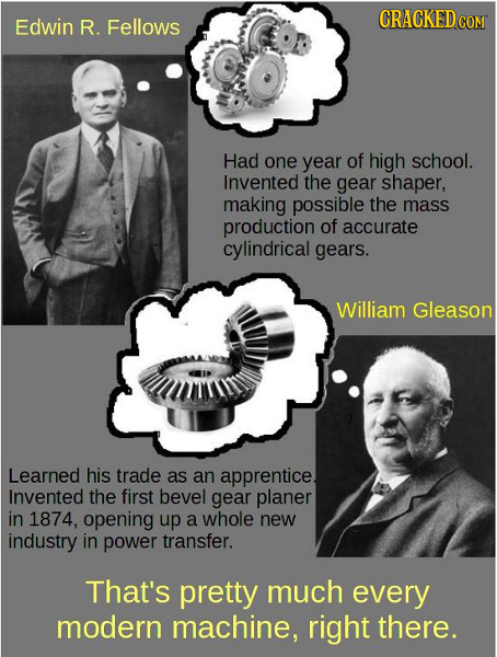 Edwin R. Fellows CRACKED CON Had one year of high school. Invented the gear shaper, making possible the mass production of accurate cylindrical gears.
