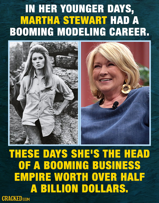 IN HER YOUNGER DAYS, MARTHA STEWART HAD A BOOMING MODELING CAREER. THESE DAYS SHE'S THE HEAD OF A BOOMING BUSINESS EMPIRE WORTH over HALF A BILLION DO