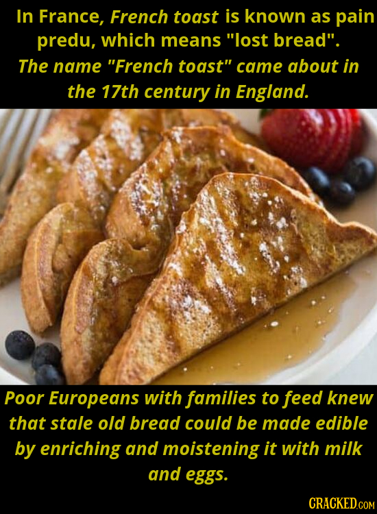 In France, French toast is known as pain predu, which means lost bread. The name French toast came about in the 17th century in England. Poor Euro