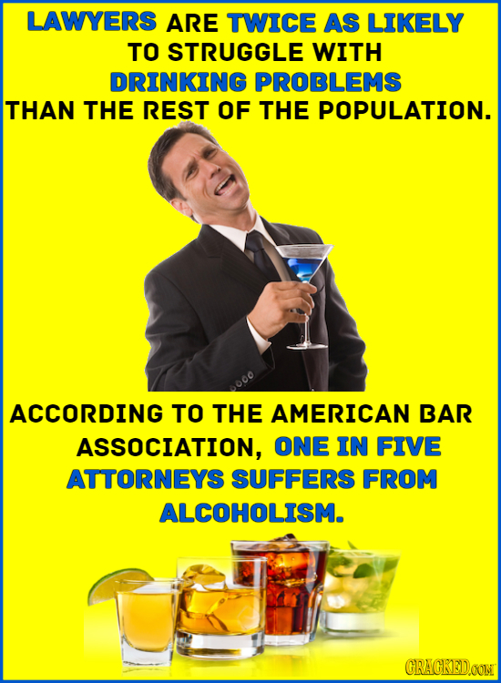 LAWYERS ARE TWICE AS LIKELY TO STRUGGLE WITH DRINKING PROBLEMS THAN THE REST OF THE POPULATION. 000 ACCORDING TO THE AMERICAN BAR ASSOCIATION, ONE IN