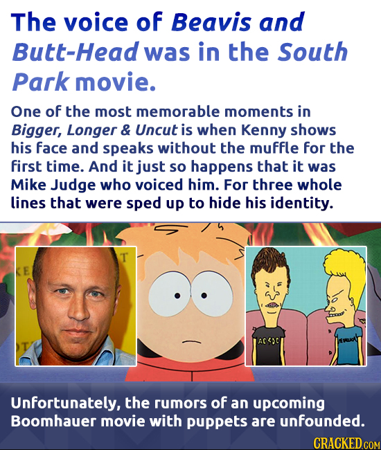 The voice of Beavis and tt-Head was in the South Park movie. One of the most memorable moments in Bigger, Longer & Uncut is when Kenny shows his face 