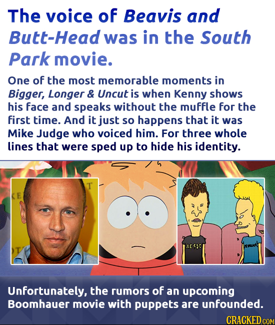 The voice of Beavis and tt-Head was in the South Park movie. One of the most memorable moments in Bigger, Longer & Uncut is when Kenny shows his face