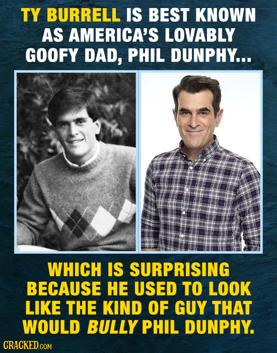 TY BURRELL IS BEST KNOWN AS AMERICA'S LOVABLY GOOFY DAD, PHIL DUNPHY... WHICH IS SURPRISING BECAUSE HE USED TO LOOK LIKE THE KIND OF GUY THAT WOULD BU