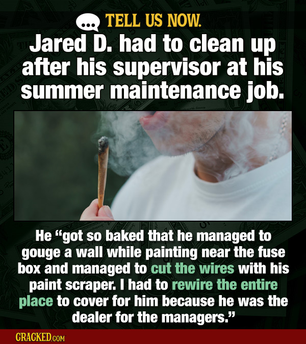 TELL US NOW. Jared D. had to clean up after his supervisor at his summer maintenance job. He got so baked that he managed to gouge a wall while paint