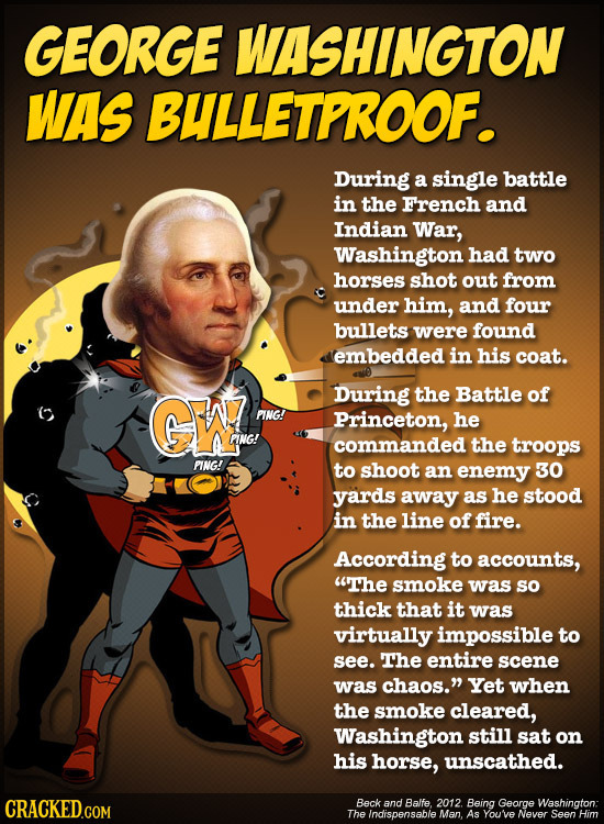 GEORGE WASHINGTON WAS BULLETPROOF. During a single battle in the French and Indian War, Washington had two horses shot out from under him, and four bu
