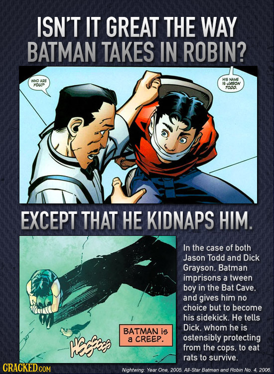 ISN'T IT GREAT THE WAY BATMAN TAKES IN ROBIN? WHO ARE KS NAME IS JASON YUP TODO. EXCEPT THAT HE KIDNAPS HIM. In the case of both Jason Todd and Dick G