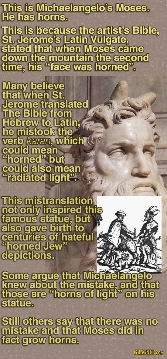 This is Michaelangelo's Moses. He has horns. This is because the artist's Bible, St. Jerome's Latin Vulgate, stated that when Moses came down the moun