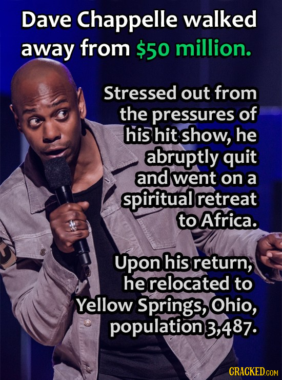 Dave Chappelle walked away from $50 million. Stressed out from the pressures of his hit show, he abruptly quit and went on a spiritual retreat to Afri