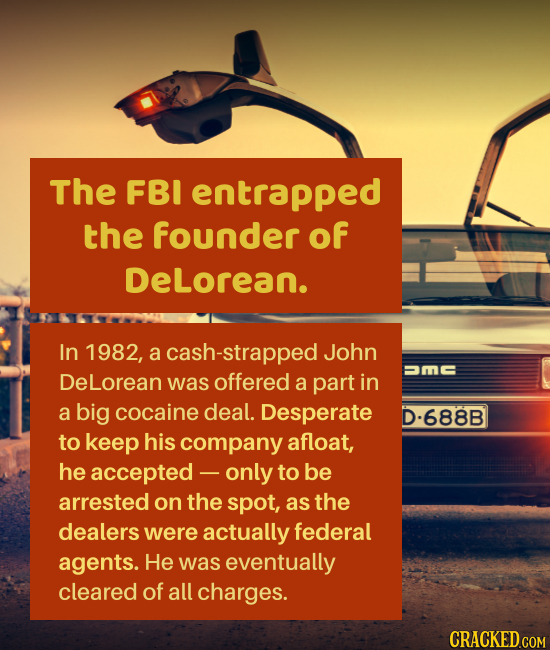 The FBI entrapped the founder of DeLorean. In 1982, a cash-strapped John =m DeLorean was offered a part in a big cocaine deal. Desperate D-688B to kee