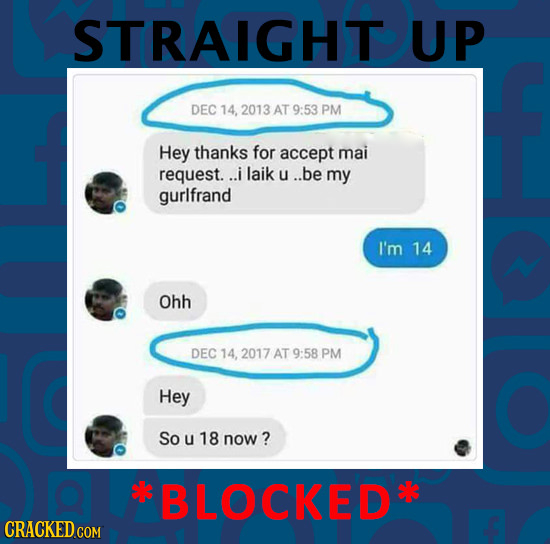 STRAIGHT UP DEC 14, 2013 AT 9:53 PM Hey thanks for accept mai request. ..i laik u ..be my gurlfrand I'm 14 Ohh DEC 14, 2017 AT 9:58 PM Hey So u 18 now