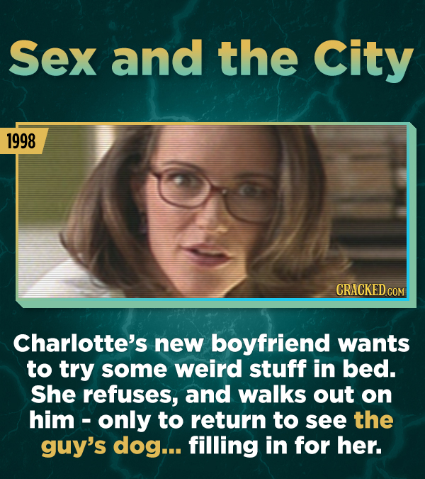 Sex and the City 1998 Charlotte's new boyfriend wants to try some weird stuff in bed. She refuses, and walks out on him -only to return to see the guy