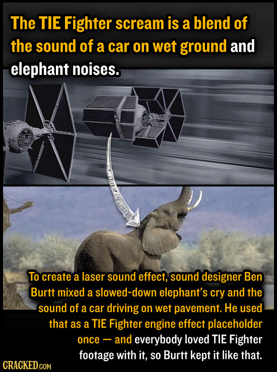 The TIE Fighter scream is a blend of the sound of a car on Wet ground and elephant noises. To create a laser sound effect, sound designer Ben Burtt mi