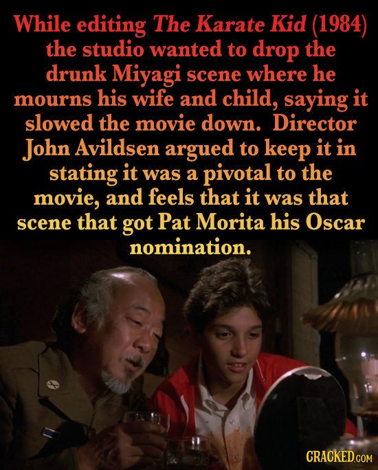 While editing The Karate Kid (1984) the studio wanted to drop the drunk Miyagi scene where he his wife and child, saying it mourns slowed the movie do
