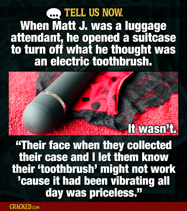 TELL US NOW. When Matt J. was a luggage attendant, he opened a suitcase to turn off what he thought was an electric toothbrush. It wasn't. Their face