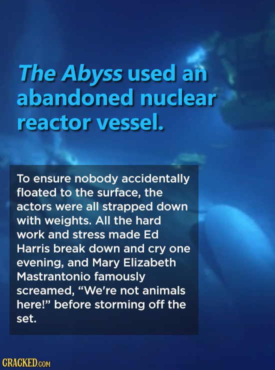 The Abyss used an abandoned nuclear reactor vessel. To ensure nobody accidentally floated to the surface, the actors were all strapped down with weigh