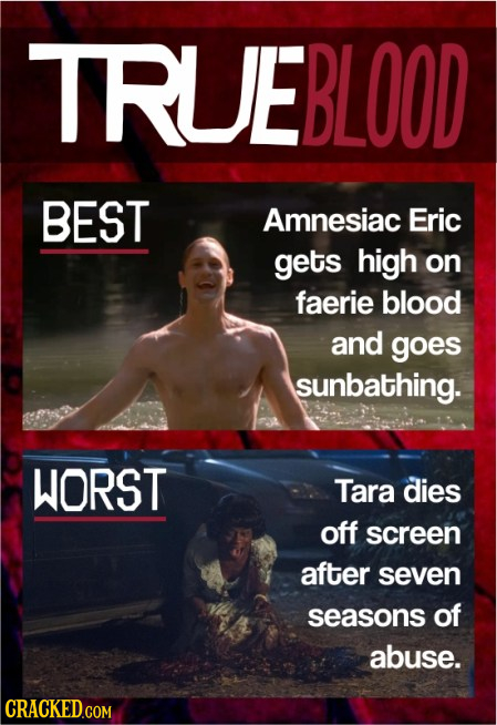 TRUEBLOOD BEST Amnesiac Eric gets high on faerie blood and goes sunbathing. WORST Tara dies off screen after seven seasons of abuse. CRACKED.COM