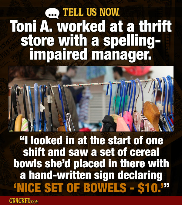 TELL US NOW. Toni A. worked at a thrift store with a spelling- impaired manager. I looked in at the start of one shift and saw a set of cereal bowls