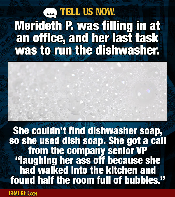 TELL US NOW. Merideth P. was filling in at an office, and her last task was to run the dishwasher. She couldn't find dishwasher soap, SO she used dish