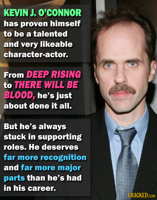 KEVIN J. O'CONNOR has proven himself to be a talented and very likeable character-actor. From DEEP RISING to THERE WILL BE BLOOD, he's just about done