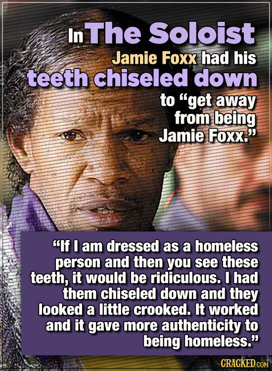 15 WTF Things Actors Did For Their Art - In The Soloist, Jamie Foxx had his teeth chiseled down to “get away from being Jamie Foxx.”
''If I am dresse
