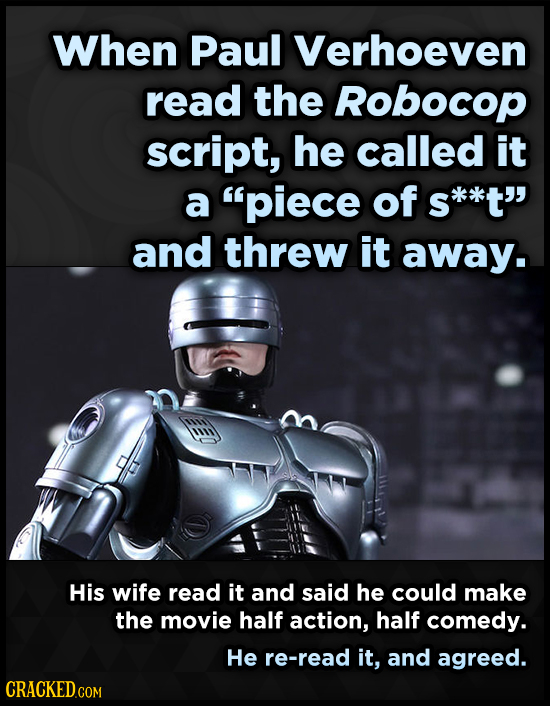 When Paul Verhoeven read the Robocop script, he called it a piece of S s*k*t and threw it away. His wife read it and said he could make the movie ha
