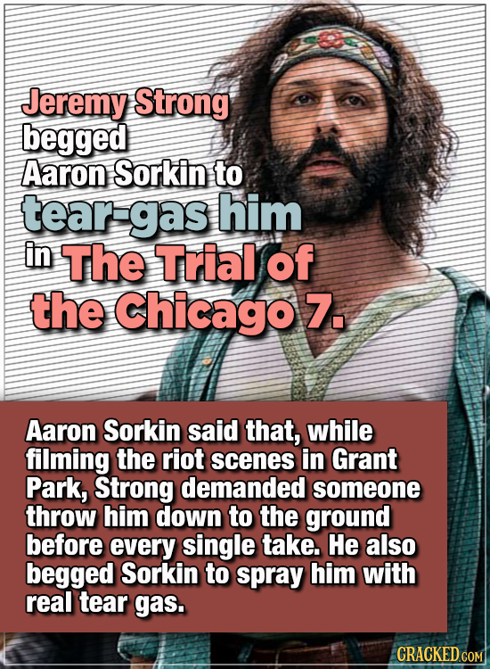15 WTF Things Actors Did For Their Art - Jeremy Strong begged Aaron Sorkin to tear-gas him in The Trial of the Chicago 7.
Aaron Sorkin said that, whi
