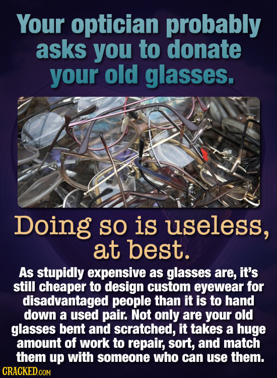 Your optician probably asks you to donate your old glasses. Doing SO is useless, at best. As stupidly expensive as glasses are, it's still cheaper to