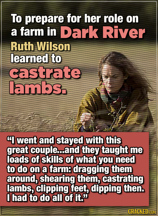 15 WTF Things Actors Did For Their Art - To prepare for her role on a farm in Dark River, Ruth Wilson learned to castrate lambs.
“I went and stayed w