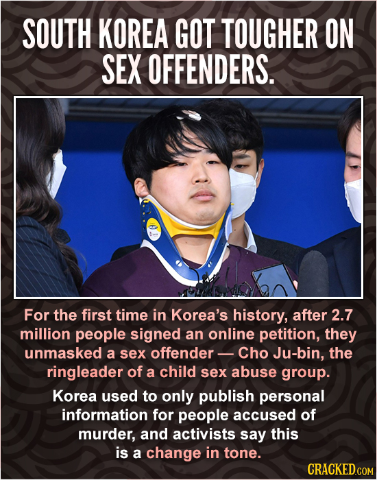 SOUTH KOREA GOT TOUGHER ON SEX OFFENDERS. For the first time in Korea's history, after 2.7 million people signed an online petition, they unmasked a S