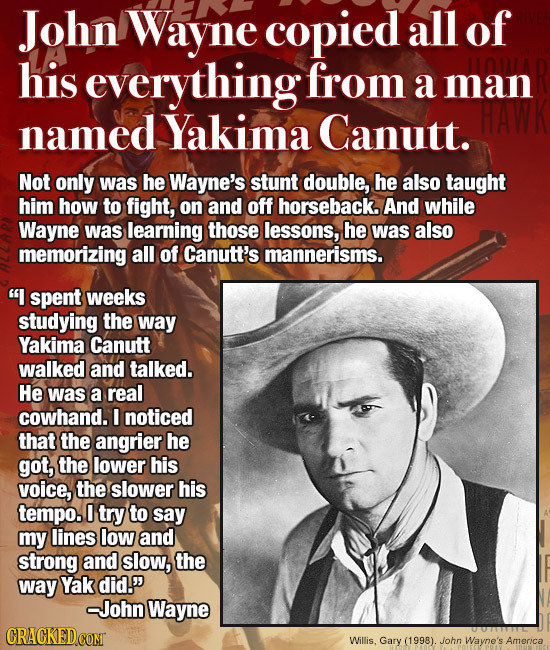 John Wayne copied all of his everything from a man named Yakima Canutt. Not only was he Wayne's stunt double, he also taught him how to fight, on and