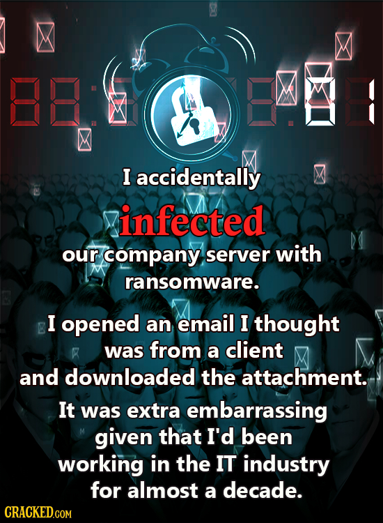 I accidentally infected our company server with ransomware. I opened an email I thought was from a client F M and downloaded the attachment. It was ex