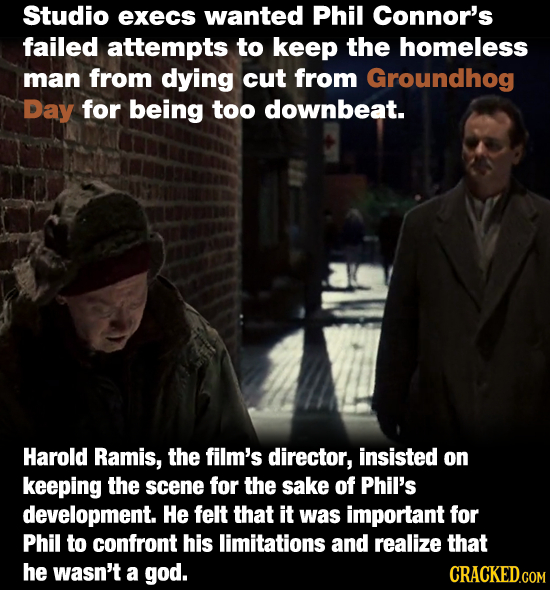 Studio execs wanted Phil Connor's failed attempts to keep the homeless man from dying cut from Groundhog Day for being too downbeat. Harold Ramis, the