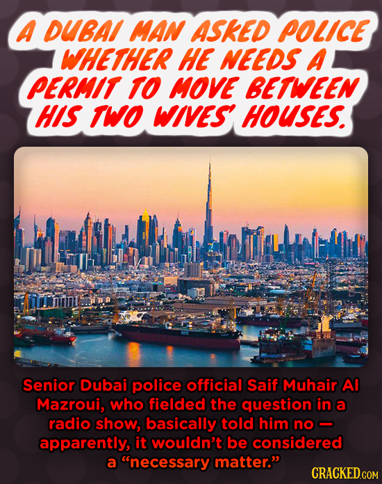 A DUBA MAN ASKED POLICE WHETHER HE NEEDS A PERMIT TO MOVE BETWEEN HIS TWO WIVES HOUSES. Senior Dubai police official Saif Muhair AI Mazroui, who field