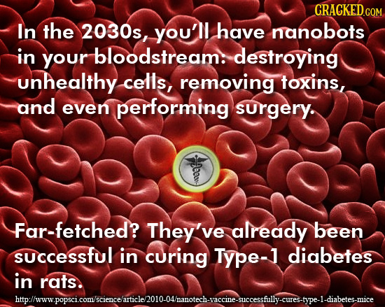 In the 2030s, you'll have nanobots in bloodstream: your destroying unhealthy cells, removing toxins, and even performing surgery. Far-fetched? They've