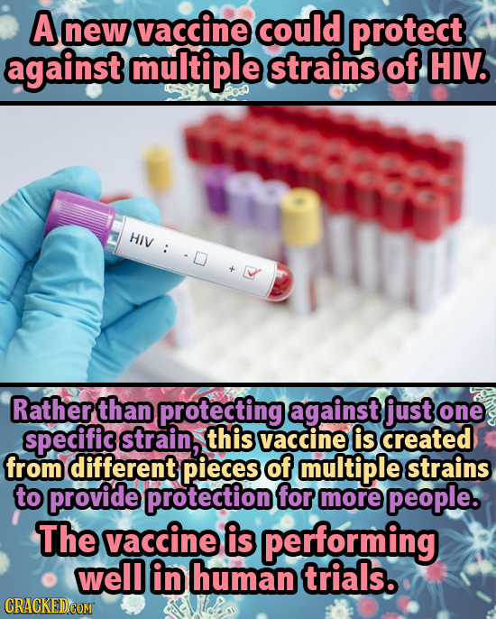 A new vaccine could protect against multiple strains of HIV. HIV >: Rather than protecting against just one specific strain, this vaccine is created f