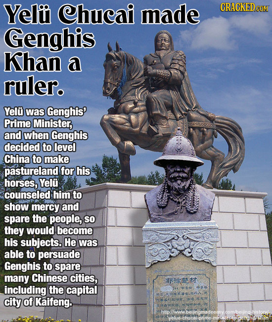 Yeliu Chucai made Genghis Khan a ruler. Yelu was Genghis' Prime Minister, and when Genghis decided to level China to make pastureland for his horses,