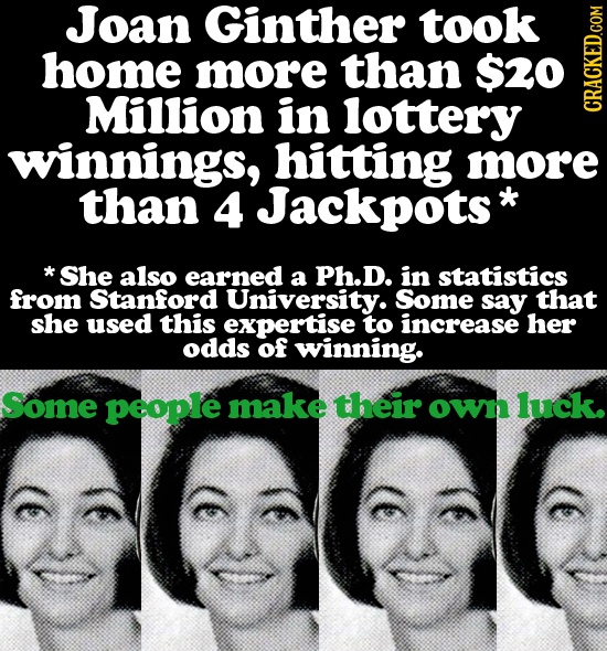 Joan Ginther took home more than $20 Million in lottery CRACKED.COM winnings, hitting more than 4 Jackpots* *She also earned a Ph.D. in statistics fro