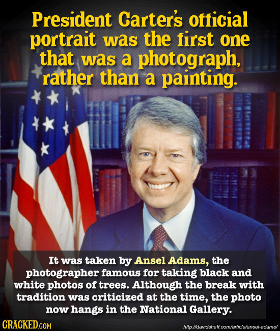 President Carter's official portrait was the first one that was a photograph, rather than a painting. It was taken by Ansel Adams, the photographer fa