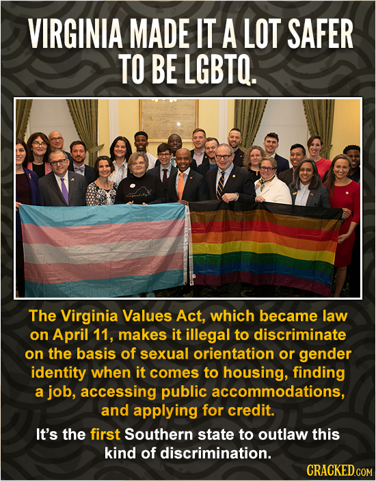 VIRGINIA MADE IT A LOT SAFER TO BE LGBTO. The Virginia Values Act, which became law on April 11, makes it illegal to discriminate on the basis of sexu