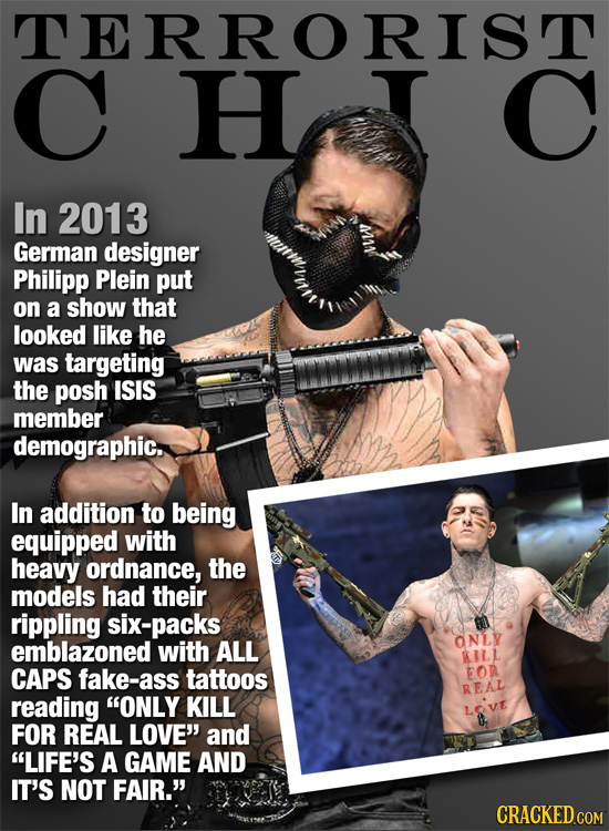 TERRORIST C H In 2013 German designer Philipp Plein put on a show that looked like he was targeting the posh ISIS member demographic. In addition to b