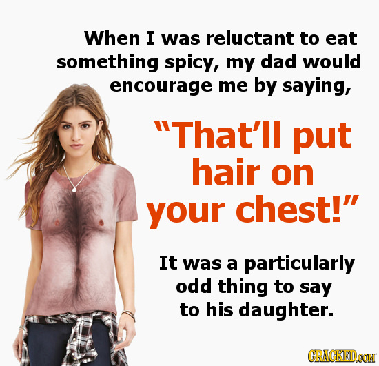 When I was reluctant to eat something spicy, my dad would encourage me by saying, That'll put hair on your chest! It was a particularly odd thing to