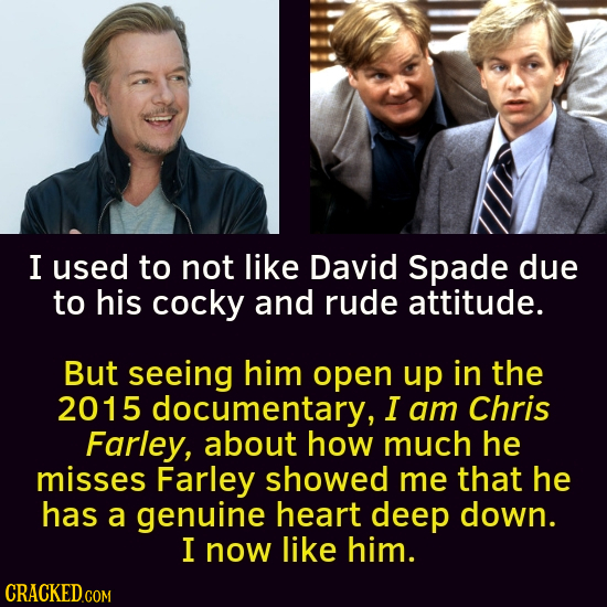 I used to not like David Spade due to his cocky and rude attitude. But seeing him open up in the 2015 documentary, I am Chris Farley, about how much h