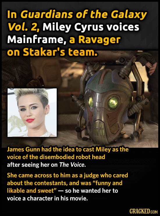 In Guardians of the Galaxy Vol. 2, Miley Cyrus voices Mainframe, a Ravager on Stakar's team. James Gunn had the idea to cast Miley as the voice of the