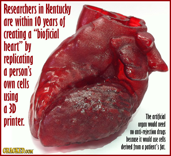 Researchers in Kentucky are within 10 years of creating a bioficial heart by replicating a person's oWn cells using a 13D printer. The artificial or