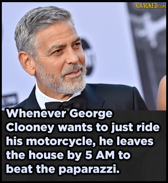 CRACKEDCO COM Whenever George Clooney wants to just ride his motorcycle, he leaves the house by 5 AM to beat the paparazzi.