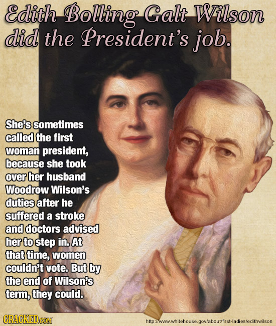 Edith Bolling Galt Wilson did the President's job. She's sometimes called the first woman president, because she took over her husband Woodrow Wilson'