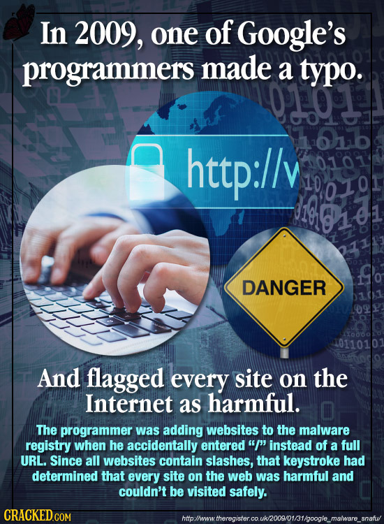 In 2009, one of Google's programmers made a typo. http://v DANGER 10110101 And flagged every site on the Internet as harmful. The programmer was addin