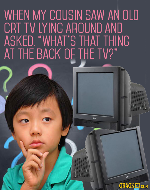 WHEN MY COUSIN SAW AN OLD CRT TV LYING AROUND AND ASKED. WHAT'S THAT THING AT THE BACK OF THE TV? CRACKED COM 