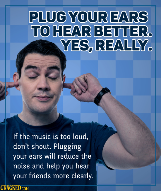 PLUG YOUR EARS TO HEAR BETTER. YES, REALLY. If the music is too loud, don't shout. Plugging your ears will reduce the noise and help you hear your fri