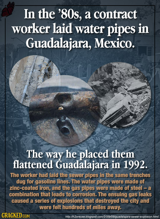 In the '8Os, a contract worker laid water pipes in Guadalajara, Mexico. The way he placed them flattened Guadalajara in 1992. The worker had laid the 